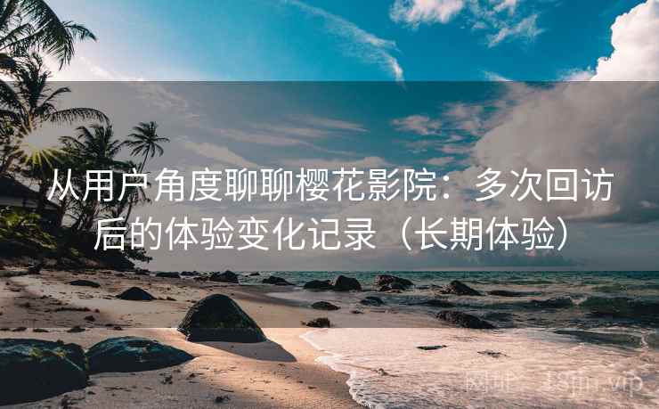 从用户角度聊聊樱花影院：多次回访后的体验变化记录（长期体验）