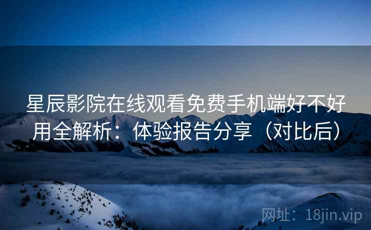 星辰影院在线观看免费手机端好不好用全解析：体验报告分享（对比后）