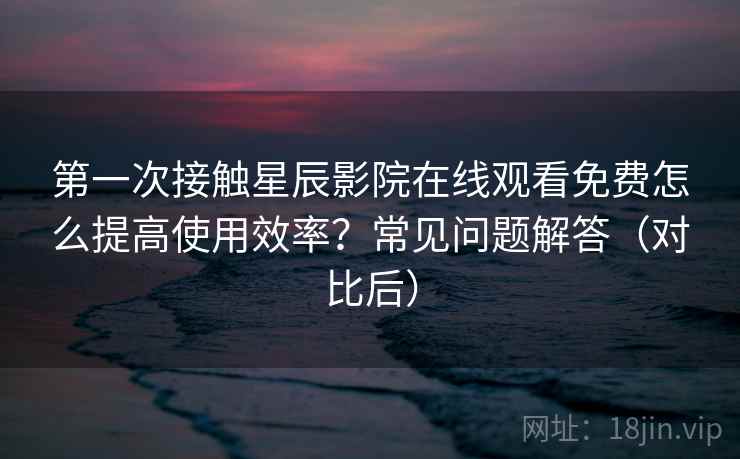 第一次接触星辰影院在线观看免费怎么提高使用效率？常见问题解答（对比后）