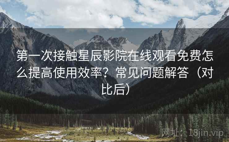第一次接触星辰影院在线观看免费怎么提高使用效率？常见问题解答（对比后）