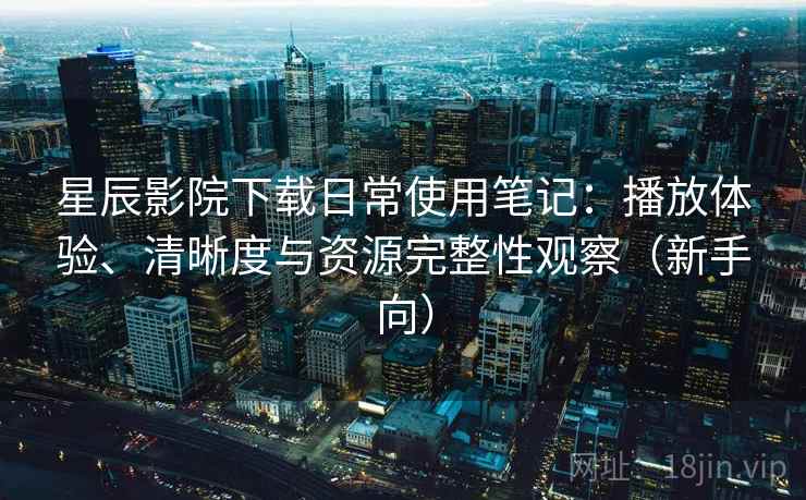 星辰影院下载日常使用笔记：播放体验、清晰度与资源完整性观察（新手向）