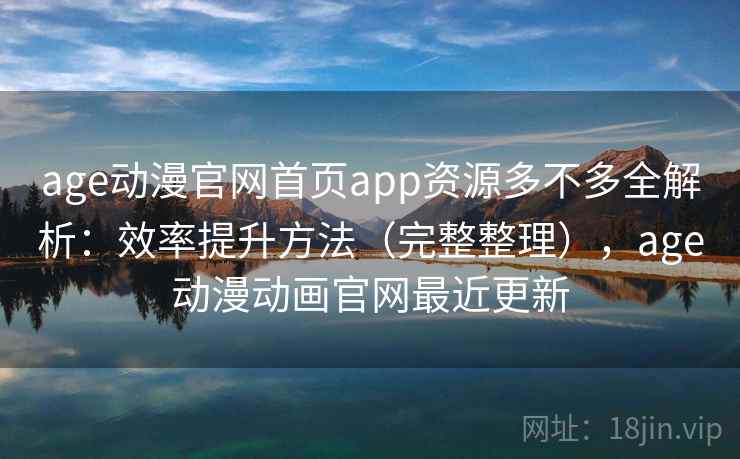 age动漫官网首页app资源多不多全解析：效率提升方法（完整整理），age动漫动画官网最近更新