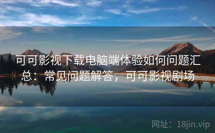 可可影视下载电脑端体验如何问题汇总：常见问题解答，可可影视剧场