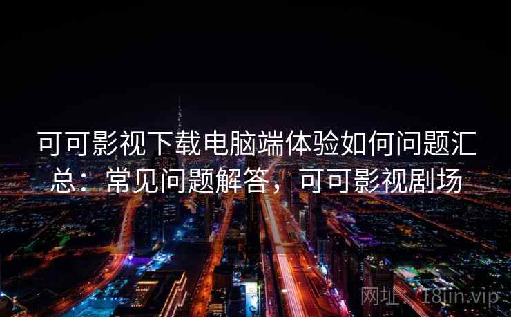 可可影视下载电脑端体验如何问题汇总：常见问题解答，可可影视剧场